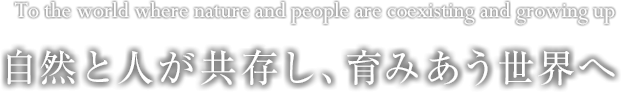 自然と人が共存し、育みあう世界へ To the world where nature and people are coexisting and growing up.