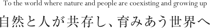 自然と人が共存し、育みあう世界へ To the world where nature and people are coexisting and growing up.